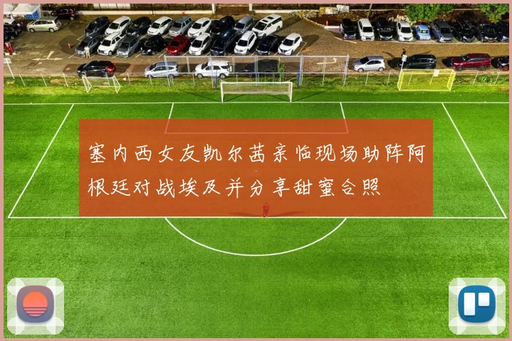 塞内西女友凯尔茜亲临现场助阵阿根廷对战埃及并分享甜蜜合照